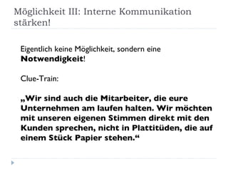 Möglichkeit III: Interne Kommunikation stärken! Eigentlich keine Möglichkeit, sondern eine  Notwendigkeit ! Clue-Train: „Wir sind auch die Mitarbeiter, die eure Unternehmen am laufen halten. Wir möchten mit unseren eigenen Stimmen direkt mit den Kunden sprechen, nicht in Plattitüden, die auf einem Stück Papier stehen.“ 