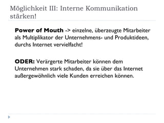 Möglichkeit III: Interne Kommunikation stärken! Power of Mouth  -> einzelne, überzeugte Mitarbeiter als Multiplikator der Unternehmens- und Produktideen, durchs Internet vervielfacht!   ODER:  Verärgerte Mitarbeiter können dem Unternehmen stark schaden, da sie über das Internet außergewöhnlich viele Kunden erreichen können. 
