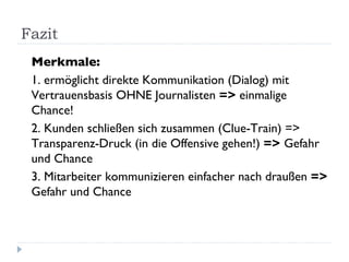 Fazit Merkmale: 1. ermöglicht direkte Kommunikation (Dialog) mit Vertrauensbasis OHNE Journalisten  =>  einmalige Chance! 2. Kunden schließen sich zusammen (Clue-Train) => Transparenz-Druck (in die Offensive gehen!)  =>  Gefahr und Chance  3. Mitarbeiter kommunizieren einfacher nach draußen  =>  Gefahr und Chance 