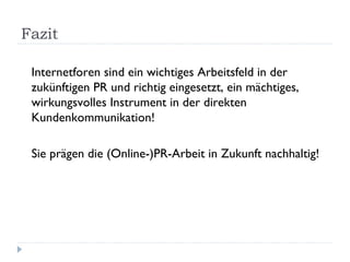 Fazit Internetforen sind ein wichtiges Arbeitsfeld in der zukünftigen PR und richtig eingesetzt, ein mächtiges, wirkungsvolles Instrument in der direkten Kundenkommunikation! Sie prägen die (Online-)PR-Arbeit in Zukunft nachhaltig! 