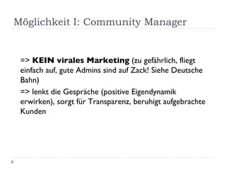 Möglichkeit I: Community Manager  =>  KEIN virales Marketing  (zu gefährlich, fliegt einfach auf, gute Admins sind auf Zack! Siehe Deutsche Bahn) => lenkt die Gespräche (positive Eigendynamik erwirken), sorgt für Transparenz, beruhigt aufgebrachte Kunden 