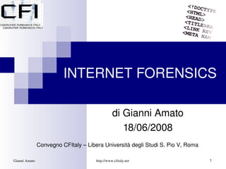 INTERNET FORENSICS

                                                di Gianni Amato
                                                   18/06/2008
               Convegno CFItaly – Libera Università degli Studi S. Pio V, Roma

Gianni Amato                          http://www.cfitaly.net                     1