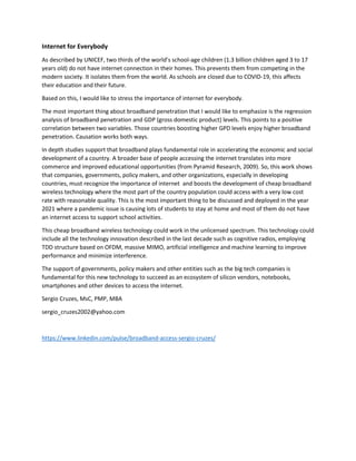 Internet for Everybody
As described by UNICEF, two thirds of the world’s school-age children (1.3 billion children aged 3 to 17
years old) do not have internet connection in their homes. This prevents them from competing in the
modern society. It isolates them from the world. As schools are closed due to COVID-19, this affects
their education and their future.
Based on this, I would like to stress the importance of internet for everybody.
The most important thing about broadband penetration that I would like to emphasize is the regression
analysis of broadband penetration and GDP (gross domestic product) levels. This points to a positive
correlation between two variables. Those countries boosting higher GPD levels enjoy higher broadband
penetration. Causation works both ways.
In depth studies support that broadband plays fundamental role in accelerating the economic and social
development of a country. A broader base of people accessing the internet translates into more
commerce and improved educational opportunities (from Pyramid Research, 2009). So, this work shows
that companies, governments, policy makers, and other organizations, especially in developing
countries, must recognize the importance of internet and boosts the development of cheap broadband
wireless technology where the most part of the country population could access with a very low cost
rate with reasonable quality. This is the most important thing to be discussed and deployed in the year
2021 where a pandemic issue is causing lots of students to stay at home and most of them do not have
an internet access to support school activities.
This cheap broadband wireless technology could work in the unlicensed spectrum. This technology could
include all the technology innovation described in the last decade such as cognitive radios, employing
TDD structure based on OFDM, massive MIMO, artificial intelligence and machine learning to improve
performance and minimize interference.
The support of governments, policy makers and other entities such as the big tech companies is
fundamental for this new technology to succeed as an ecosystem of silicon vendors, notebooks,
smartphones and other devices to access the internet.
Sergio Cruzes, MsC, PMP, MBA
sergio_cruzes2002@yahoo.com
https://www.linkedin.com/pulse/broadband-access-sergio-cruzes/
 