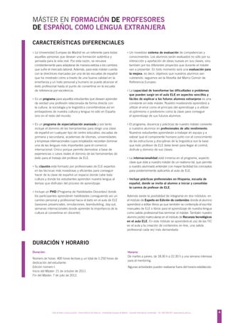 MÁSTER EN FORMACIÓN DE PROFESORES
DE ESPAÑOL COMO LENGUA EXTRANJERA

CARACTERÍSTICAS DIFERENCIALES
› La Universidad Europea de Madrid es un referente para todas                                             › Un novedoso sistema de evaluación de competencias y
 aquellas personas que desean una formación auténtica y                                                     conocimientos. Los alumnos serán evaluados no sólo por su
 pensada para la vida real. Por esta razón, se renueva                                                      interacción y aportación de ideas nuevas en sus clases, sino
 constantemente para adaptarse de manera exitosa a los cambios                                              también por los diferentes proyectos que durante el máster
 que sufre el mercado laboral. Además, para este máster cuenta                                              van a presentar. En todo momento será una evaluación para
 con la directrices marcadas por una de las escuelas de español                                             la mejora, es decir, objetivos que nuestros alumnos van
 que ha mostrado cómo a través de una buena calidad en la                                                   cubriendo: seguimos así la filosofía del Marco Común de
 enseñanza y un trato personal y humano se puede alcanzar el                                                Referencia Europeo.
 éxito profesional hasta el punto de convertirse en la escuela
 de referencia por excelencia.                                                                            › La capacidad de transformar las dificultades o problemas
                                                                                                            que pueden surgir en el aula ELE en aspectos sencillos y
› Es un programa para aquellos estudiantes que desean aprender                                              fáciles de explicar a los futuros alumnos extranjeros es una
 de verdad una profesión relacionada de forma directa con                                                   constante en este máster. Nuestro masterando aprenderá a
 la cultura, la sociología y la lingüística convirtiéndose así en                                           utilizar el error como el principio del aprendizaje y a utilizar
 embajadores de nuestra cultura y lengua no sólo en España                                                  el optimismo o positivismo como la clave para conseguir
 sino en el resto del mundo.                                                                                el aprendizaje de sus futuros alumnos.

› Es un programa de especialización avanzado y por tanto                                                  › El programa, docencia y prácticas de nuestro máster convierte
 incluye el dominio de las herramientas para dirigir una clase                                              a nuestros alumnos en profesionales de alto rendimiento.
 de español en cualquier tipo de centro educativo: escuelas de                                              Nuestros estudiantes aprenderán a trabajar en equipo y a
 primaria y secundaria, academias de idiomas, universidades                                                 valorar que el componente humano junto con el conocimiento
 y empresas internacionales cuyos empleados necesitan dominar                                               de las estructuras y disciplinas de la lingüística son la base
 una de las lenguas más importantes para el comercio                                                        que todo profesor de ELE debe tener para llegar al control,
 internacional. Único porque permite demostrar a base de                                                    disfrute y dominio de sus clases.
 experiencias o casos reales el dominio de las herramientas de
 éxito para el trabajo del profesor de ELE.                                                               › La internacionalidad está inmersa en el programa, aspecto
                                                                                                            clave que dota a nuestro máster de un realismo tal, que permite
› Su claustro está formado por profesionales de ELE expertos                                                a nuestro alumnado entender con mayor facilidad los conceptos
 en las técnicas más novedosas y eficientes para conseguir                                                  para posteriormente aplicarlos al aula de ELE.
 hacer de la clase de español un espacio donde cabe toda
 cultura y donde los estudiantes aprenden nuestra lengua al                                               › Incluye prácticas profesionales en Hispania, escuela de
 tiempo que disfrutan del proceso de aprendizaje.                                                           español, donde se invita al alumno a iniciar y consolidar
                                                                                                            la carrera de profesor de ELE.
› Incluye un PHD (Programa de Habilidades Docentes) donde
 los participantes aprenderán habilidades consiguiendo así un                                             Además existe la posibilidad de integrarse en dos módulos: en
 cambio personal y profesional hacia el éxito en el aula de ELE                                           el módulo de Experto en Edición de contenidos donde el alumno
 (sesiones presenciales, simulaciones, teambuilding, day-out,                                             aprenderá a editar libros ya que también se contempla el escribir
 semanas internacionales donde aprender la importancia de la                                              manuales de ELE o libros para el aprendizaje de nuestra lengua
 cultura al convertirse en docente).                                                                      como salida profesional tras terminar el máster. También nuestro
                                                                                                          alumno podrá matricularse en el módulo de Recursos tecnológicos
                                                                                                          en el aula ELE. En este módulo se aprenderá el uso de las TIC
                                                                                                          en el aula y la creación de contenidos on-line, una salida
                                                                                                          profesional cada vez más demandada.



DURACIÓN Y HORARIO
Duración:                                                                                                 Horario:
                                                                                                          De martes a jueves, de 18.30 h a 22.30 h y una semana intensiva
Número de horas: 400 horas lectivas y un total de 1.250 horas de
                                                                                                          para el mentoring.
dedicación del estudiante.
Edición número I.                                                                                         Algunas actividades pueden realizarse fuera del horario establecido.
Inicio del Máster: 21 de octubre de 2011.
Fin del Máster: 7 de julio de 2012.




               Área de Artes y Comunicación - Centro Adscrito de Valencia - Universidad Europea de Madrid - Laureate International Universities - Tel.: 902 930 937- www.valencia.uem.es   4
 