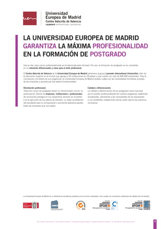 LA UNIVERSIDAD EUROPEA DE MADRID
GARANTIZA LA MÁXIMA PROFESIONALIDAD
EN LA FORMACIÓN DE POSTGRADO
Hoy en día, para crecer profesionalmente es fundamental estar formado. Por eso, la formación de postgrado se ha convertido
en un elemento diferenciador y clave para el éxito profesional.

El Centro Adscrito de Valencia de la Universidad Europea de Madrid pertenece al grupo Laureate International Universities, líder de
la educación superior en el mundo que agrupa a 55 instituciones en 24 países y que cuenta con más de 600.000 estudiantes. Para la
concepción y el diseño de sus programas, la Universidad Europea de Madrid analiza cuáles son las necesidades formativas actuales
de las empresas y apuesta por dos pilares fundamentales:

Orientación profesional:                                                                                 Calidad y diferenciación:
Todos los cursos de postgrado tienen un denominador común: la                                            La calidad y diferenciación de los postgrados viene marcada
participación directa de empresas, instituciones y profesionales                                         por el carácter profesionalizante de nuestros programas, totalmente
de reconocido prestigio en sus respectivos sectores en el diseño                                         actualizados, atendiendo a las necesidades de los estudiantes
y en la ejecución de sus planes de estudios. La mejor acreditación                                       y con excelentes instalaciones donde poder ejercer las prácticas
del estudiante para su incorporación o promoción laboral la aportan                                      necesarias.
todas las empresas que nos avalan.




La Universidad Europea de Madrid es un referente de excelencia académica en el mundo universitario. Así lo avalan los numerosos certificados de calidad que ha recibido.




                  Área de Artes y Comunicación - Centro Adscrito de Valencia - Universidad Europea de Madrid - Laureate International Universities - Tel.: 902 930 937- www.valencia.uem.es   7
                                                                                                                                                                                              6
 