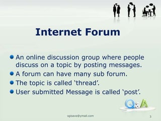 Internet Forum

An online discussion group where people
discuss on a topic by posting messages.
A forum can have many sub forum.
The topic is called ‘thread’.
User submitted Message is called ‘post’.


                sgisave@ymail.com          3
 