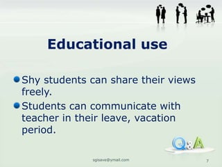 Educational use

Shy students can share their views
freely.
Students can communicate with
teacher in their leave, vacation
period.

             sgisave@ymail.com       7
 
