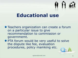 Educational use

Teachers organization can create a forum
on a particular issue to give
recommendation to commission or
governmemt.
PTA forum would be very useful to solve
the dispute like fee, evaluation
procedures, policy mamking etc.

               sgisave@ymail.com           8
 