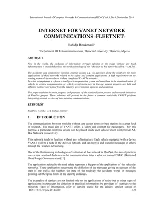 International Journal of Computer Networks & Communications (IJCNC) Vol.6, No.6, November 2014 
INTERNET FOR VANET NETWORK 
COMMUNICATIONS -FLEETNET-Bahidja 
Boukenadil¹ 
¹Department Of Telecommunication, Tlemcen University, Tlemcen,Algeria 
ABSTRACT 
Now in the world, the exchange of information between vehicles in the roads without any fixed 
infrastructure is enabled thanks to the novel technology of the Vehicular ad hoc networks called (VANETs). 
The accidents and congestions warning, Internet access e.g. via gateways along the road are the main 
applications of these networks related to the safety and comfort applications. A high requirement on the 
routing protocols is introduced in these complexed VANETs networks 
In order to implement a reference intelligent transportation system and contribute to the standardization of 
vehicle to vehicle communication or vehicle to infrastructure, in Europe, several projects are held and 
different partners are joined from the industry, governmental agencies and academia. 
This paper explains the main progress and purposes of the standardization process and research initiatives 
of FleetNet project. These solutions will present in the future a common worldwide VANET platform 
integrating several services of inter-vehicles communications. 
KEYWORDS 
FleetNet, VANET, ITS, tesbed, Internet 
1. INTRODUCTION 
The communications between vehicles without any access points or base stations is a great field 
of research. The main aim of VANET offers a safety and comfort for passengers. For this 
purpose, a particular electronic device will be placed inside each vehicle which will provide Ad- 
Hoc Network Connectivity. 
This network tends to function without any infrastructure. Each vehicle equipped with a device 
VANET will be a node in the Ad-Hoc network and can receive and transmit messages of others 
through the wireless networking. 
One of the forthcoming technologies of vehicular ad hoc network is FleetNet, this novel platform 
uses a new standard dedicates to the communications inter - vehicles, named DSRC (Dedicated 
Short Range Communication) [1]. 
The applications related to the road safety represent a big part of the applications of the vehicular 
networks. These applications understand the diffusion of the messages giving an account of the 
state of the traffic, the weather, the state of the roadway, the accidents works or messages 
pointing out the speed limits or the security distances. 
The examples of services are not limited only to the applications of safety but to other types of 
applications in particular the diffusion of practical informations by providers of services to the 
motorists (spot of information, offer of service useful for the drivers: service station or 
DOI : 10.5121/ijcnc.2014.6610 129 
 