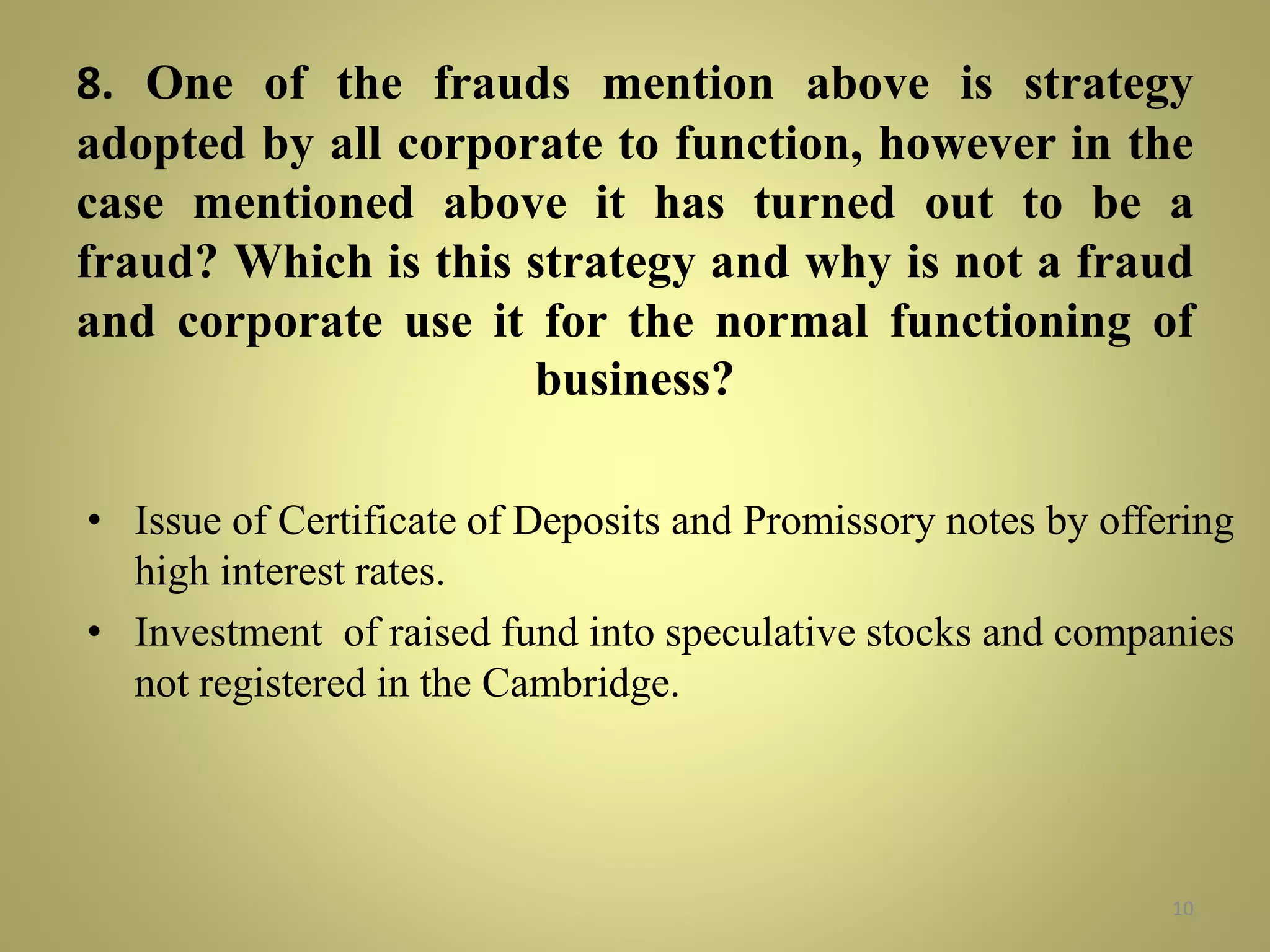 8. One of the frauds mention above is strategy 
adopted by all corporate to function, however in the 
case mentioned above it has turned out to be a 
fraud? Which is this strategy and why is not a fraud 
and corporate use it for the normal functioning of 
business? 
• Issue of Certificate of Deposits and Promissory notes by offering 
high interest rates. 
• Investment of raised fund into speculative stocks and companies 
not registered in the Cambridge. 
10 
 