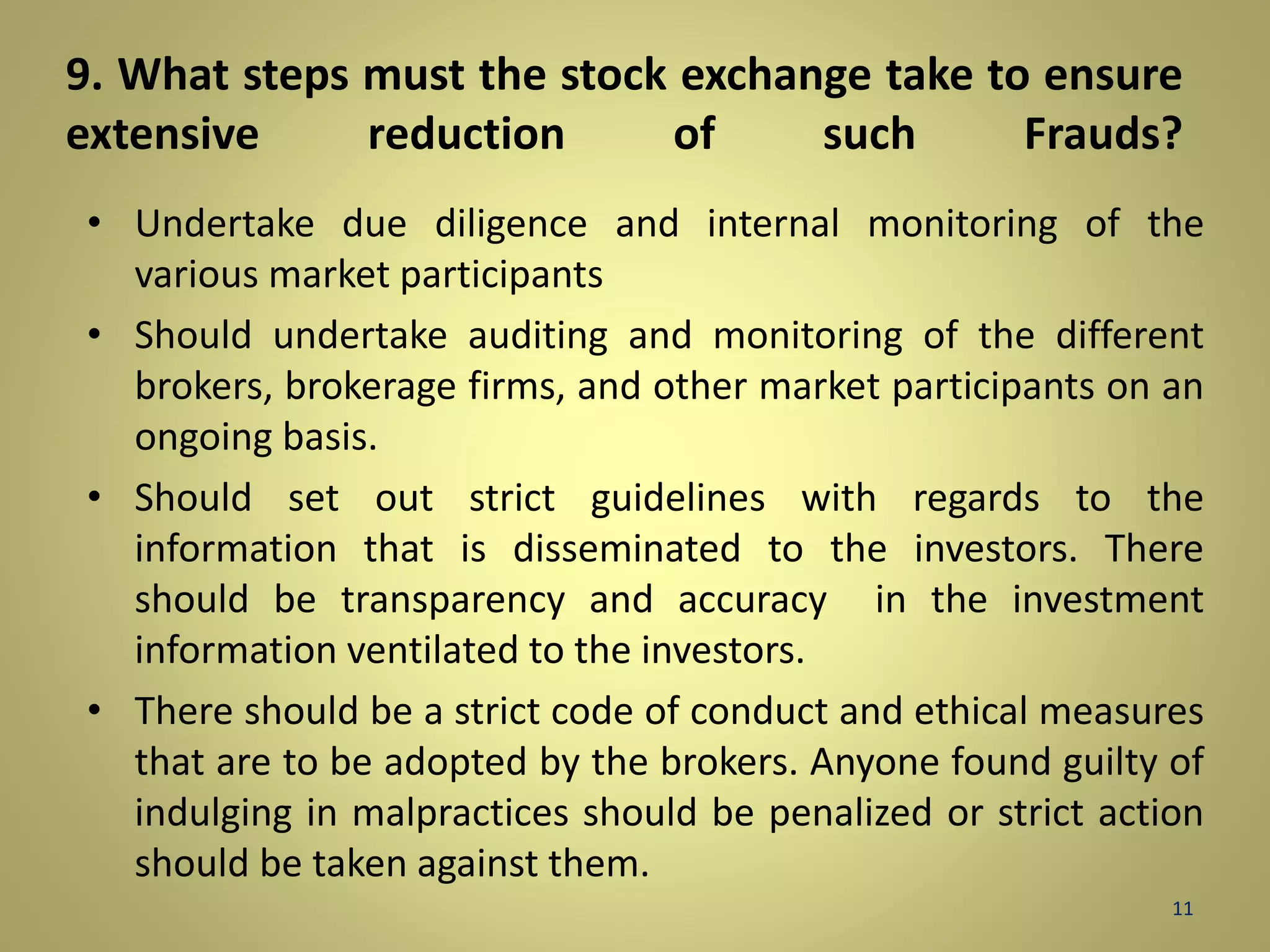 9. What steps must the stock exchange take to ensure 
extensive reduction of such Frauds? 
• Undertake due diligence and internal monitoring of the 
various market participants 
• Should undertake auditing and monitoring of the different 
brokers, brokerage firms, and other market participants on an 
ongoing basis. 
• Should set out strict guidelines with regards to the 
information that is disseminated to the investors. There 
should be transparency and accuracy in the investment 
information ventilated to the investors. 
• There should be a strict code of conduct and ethical measures 
that are to be adopted by the brokers. Anyone found guilty of 
indulging in malpractices should be penalized or strict action 
should be taken against them. 
11 
 