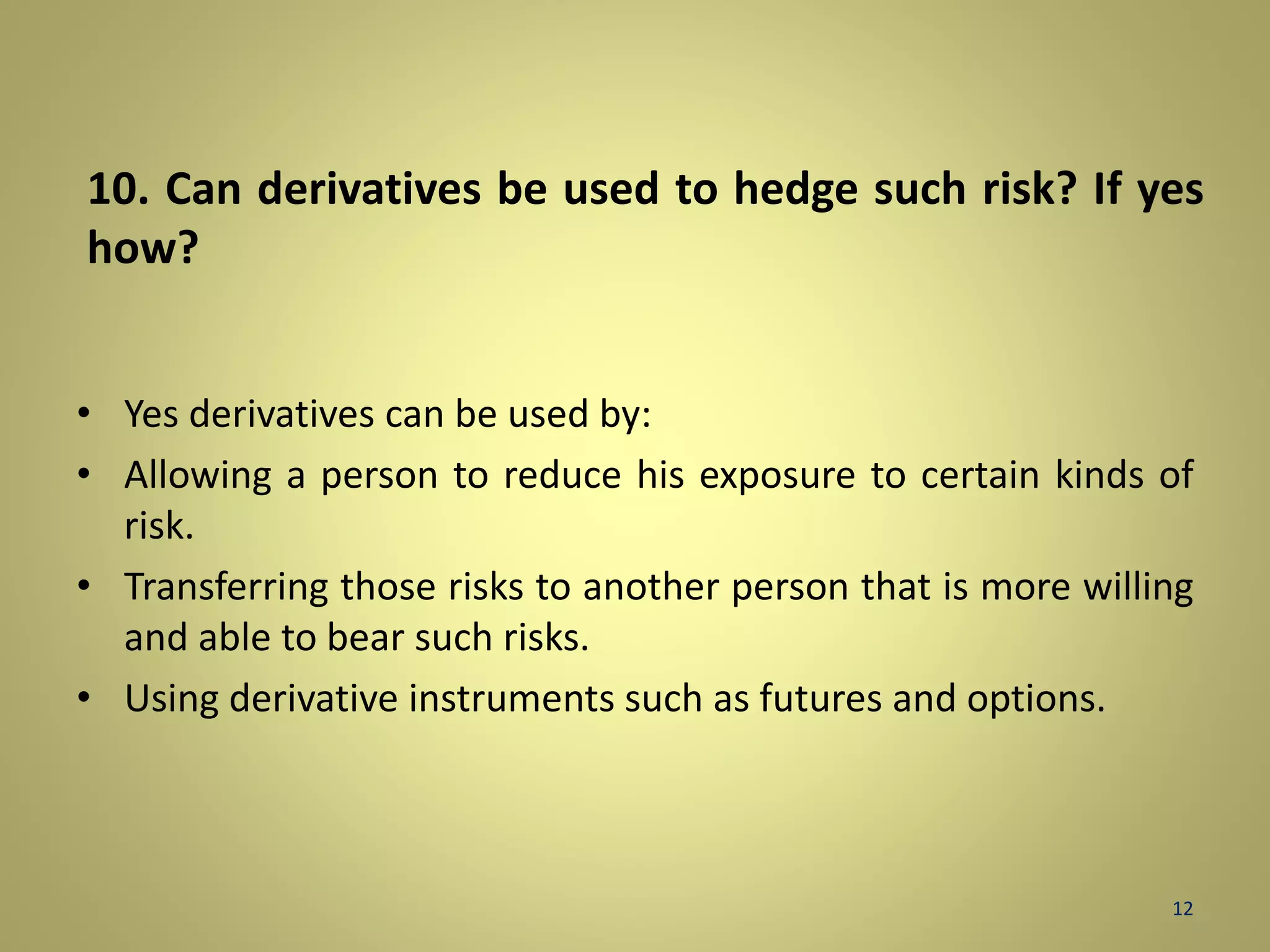 10. Can derivatives be used to hedge such risk? If yes 
how? 
• Yes derivatives can be used by: 
• Allowing a person to reduce his exposure to certain kinds of 
risk. 
• Transferring those risks to another person that is more willing 
and able to bear such risks. 
• Using derivative instruments such as futures and options. 
12 
