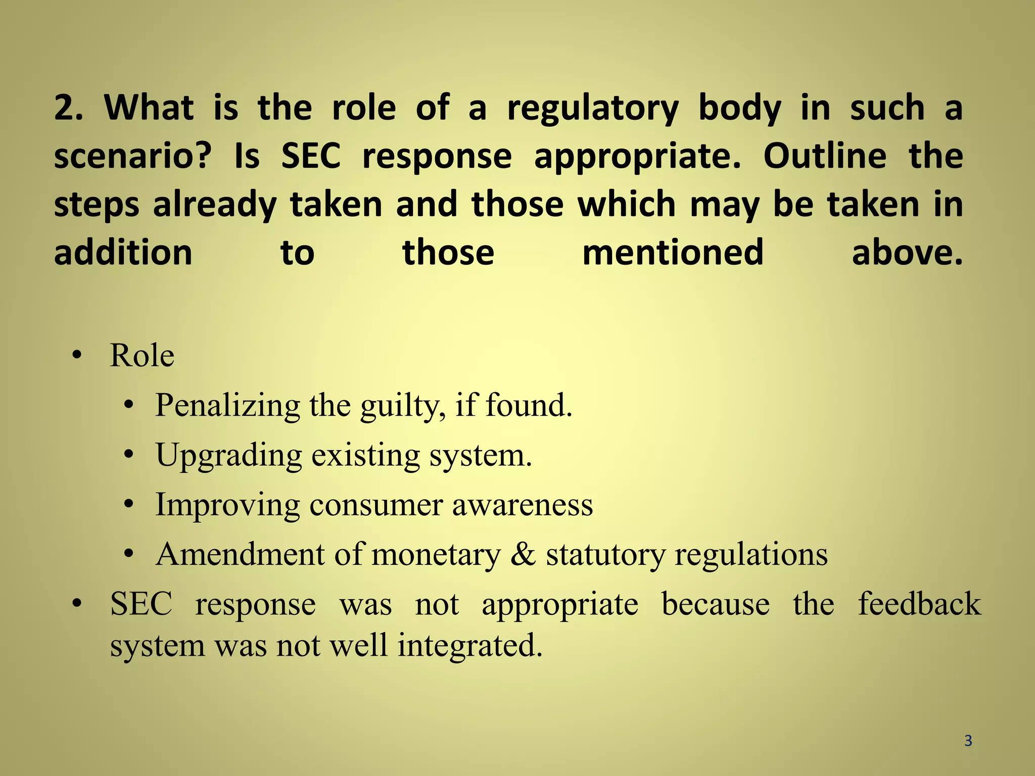 2. What is the role of a regulatory body in such a 
scenario? Is SEC response appropriate. Outline the 
steps already taken and those which may be taken in 
addition to those mentioned above. 
• Role 
• Penalizing the guilty, if found. 
• Upgrading existing system. 
• Improving consumer awareness 
• Amendment of monetary & statutory regulations 
• SEC response was not appropriate because the feedback 
system was not well integrated. 
3 
 