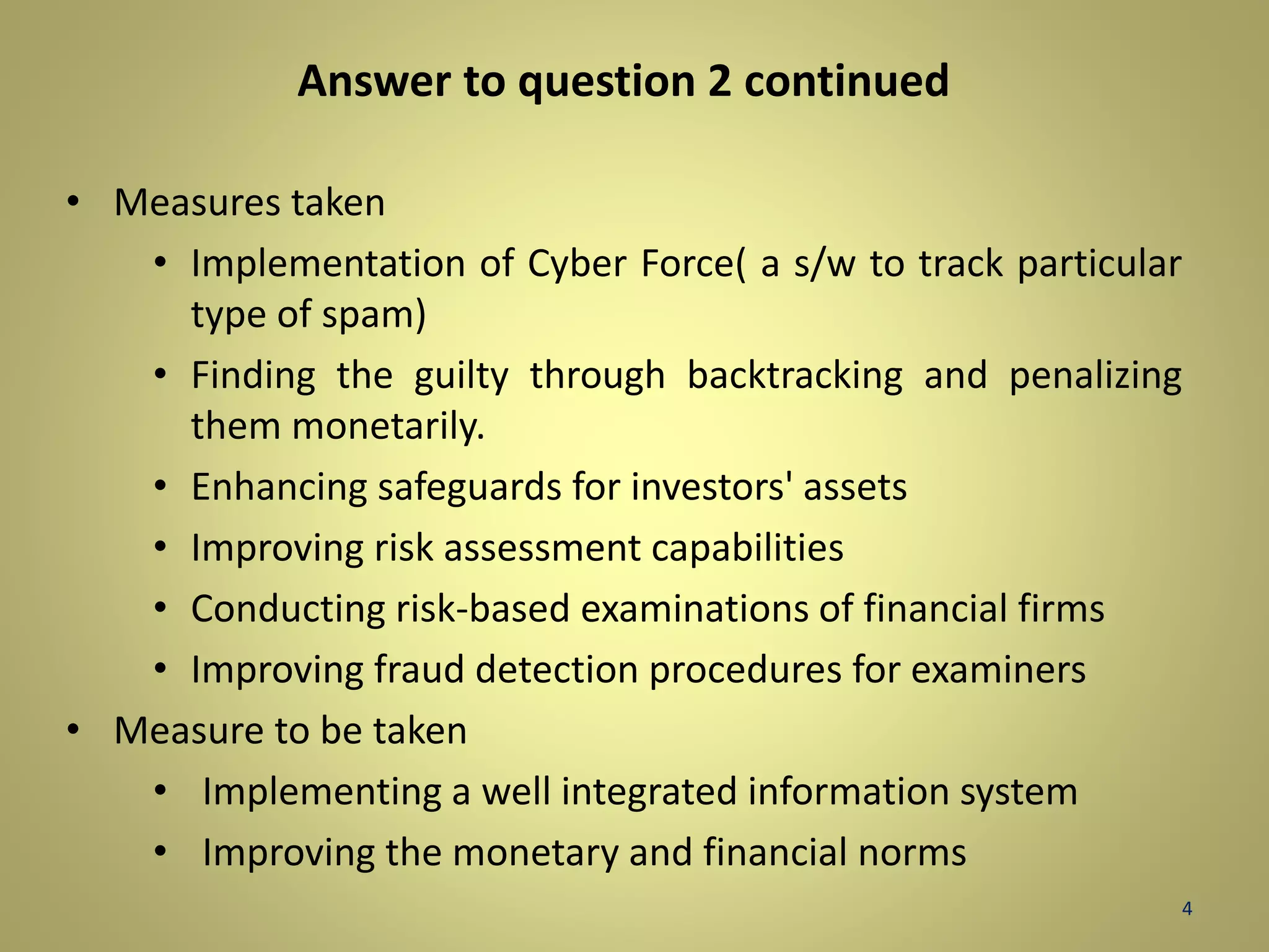 Answer to question 2 continued 
• Measures taken 
• Implementation of Cyber Force( a s/w to track particular 
type of spam) 
• Finding the guilty through backtracking and penalizing 
them monetarily. 
• Enhancing safeguards for investors' assets 
• Improving risk assessment capabilities 
• Conducting risk-based examinations of financial firms 
• Improving fraud detection procedures for examiners 
• Measure to be taken 
• Implementing a well integrated information system 
• Improving the monetary and financial norms 
4 
 