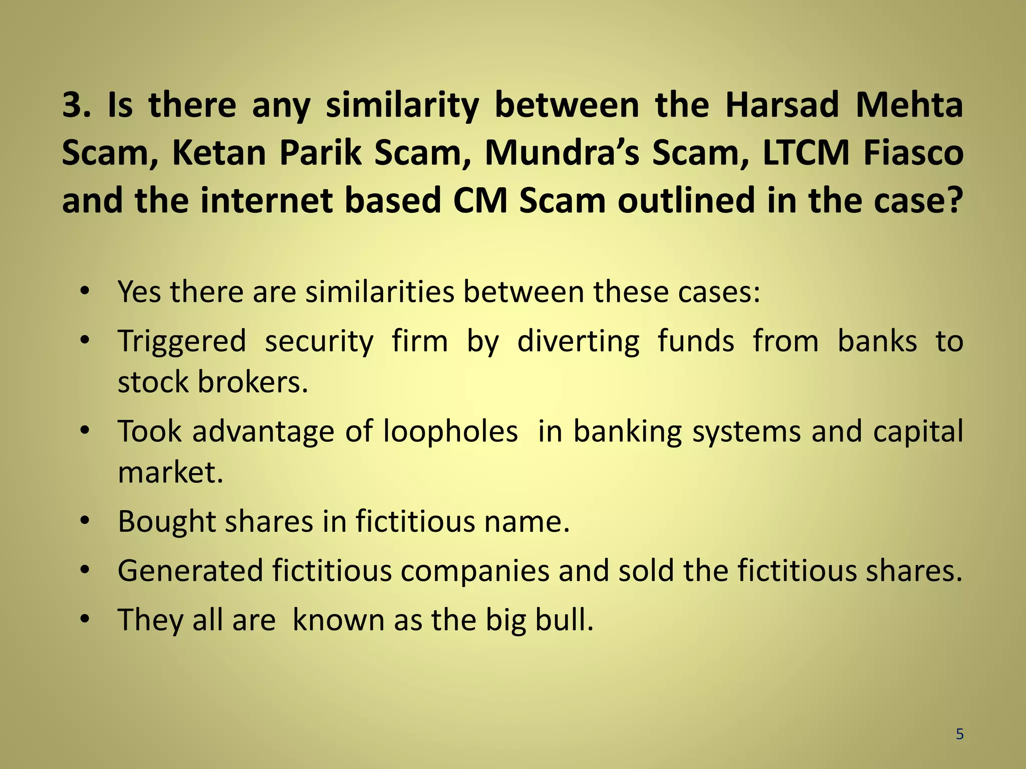 3. Is there any similarity between the Harsad Mehta 
Scam, Ketan Parik Scam, Mundra’s Scam, LTCM Fiasco 
and the internet based CM Scam outlined in the case? 
• Yes there are similarities between these cases: 
• Triggered security firm by diverting funds from banks to 
stock brokers. 
• Took advantage of loopholes in banking systems and capital 
market. 
• Bought shares in fictitious name. 
• Generated fictitious companies and sold the fictitious shares. 
• They all are known as the big bull. 
5 
 