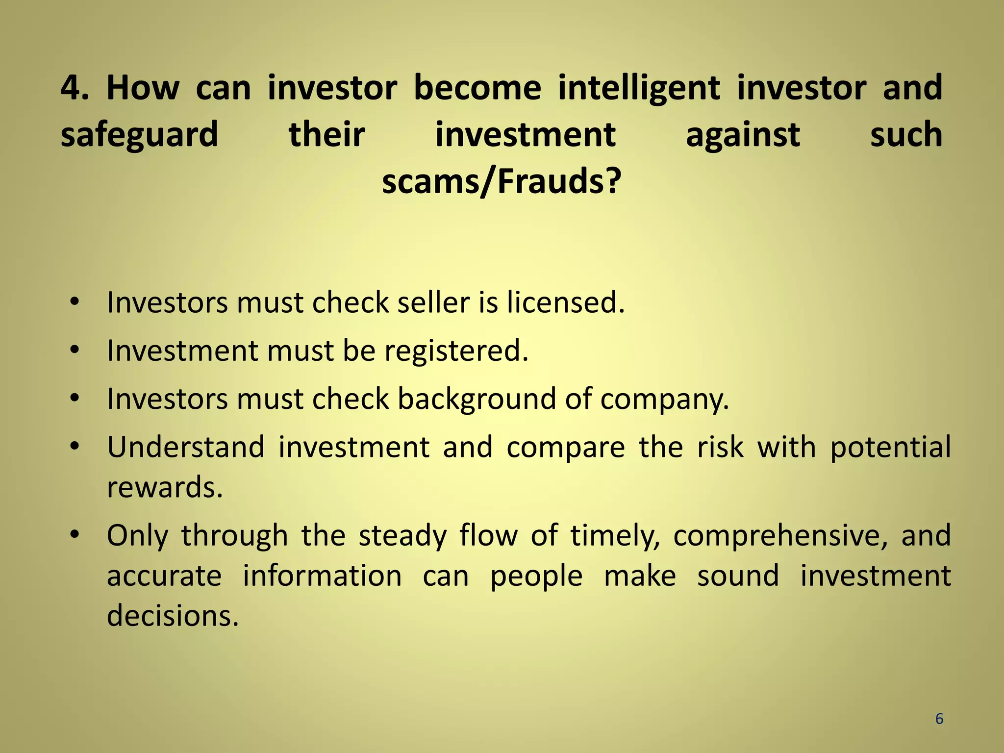 4. How can investor become intelligent investor and 
safeguard their investment against such 
scams/Frauds? 
• Investors must check seller is licensed. 
• Investment must be registered. 
• Investors must check background of company. 
• Understand investment and compare the risk with potential 
rewards. 
• Only through the steady flow of timely, comprehensive, and 
accurate information can people make sound investment 
decisions. 
6 
 