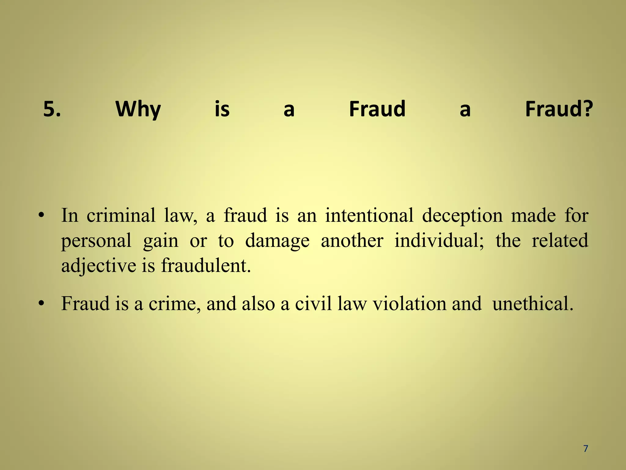 5. Why is a Fraud a Fraud? 
• In criminal law, a fraud is an intentional deception made for 
personal gain or to damage another individual; the related 
adjective is fraudulent. 
• Fraud is a crime, and also a civil law violation and unethical. 
7 
 