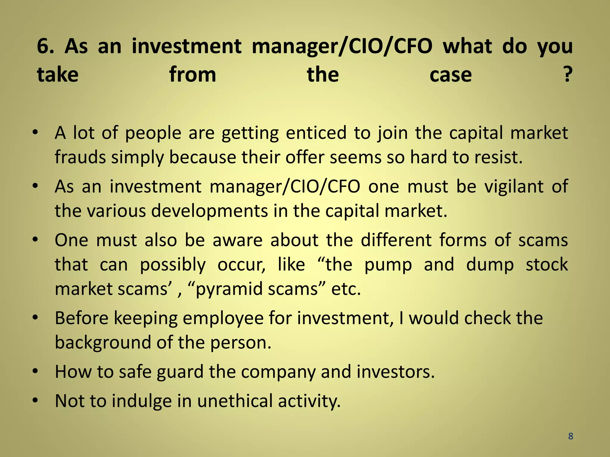 6. As an investment manager/CIO/CFO what do you 
take from the case ? 
• A lot of people are getting enticed to join the capital market 
frauds simply because their offer seems so hard to resist. 
• As an investment manager/CIO/CFO one must be vigilant of 
the various developments in the capital market. 
• One must also be aware about the different forms of scams 
that can possibly occur, like “the pump and dump stock 
market scams’ , “pyramid scams” etc. 
• Before keeping employee for investment, I would check the 
background of the person. 
• How to safe guard the company and investors. 
• Not to indulge in unethical activity. 
8 
 