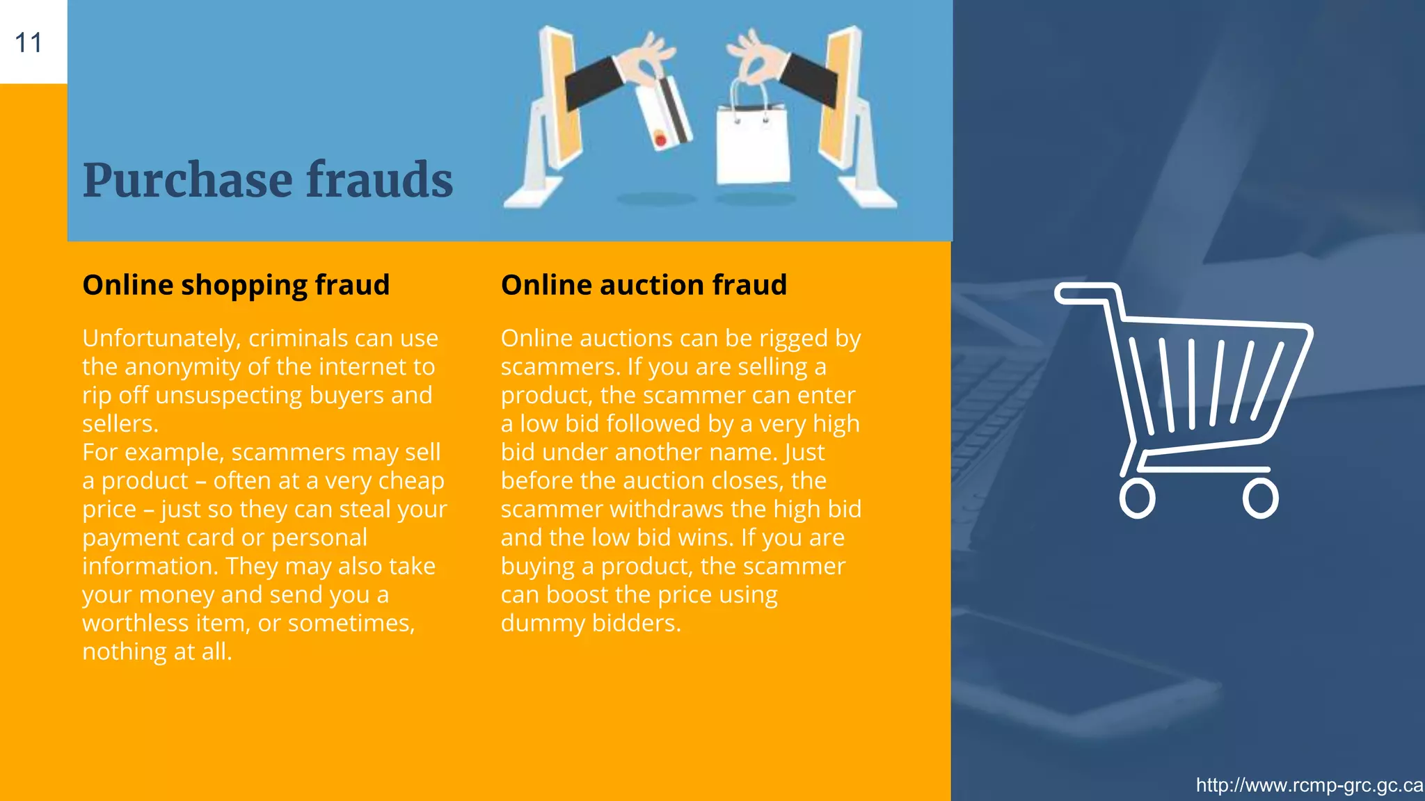 Purchase frauds
Online shopping fraud
Unfortunately, criminals can use
the anonymity of the internet to
rip off unsuspecting buyers and
sellers.
For example, scammers may sell
a product – often at a very cheap
price – just so they can steal your
payment card or personal
information. They may also take
your money and send you a
worthless item, or sometimes,
nothing at all.
Online auction fraud
Online auctions can be rigged by
scammers. If you are selling a
product, the scammer can enter
a low bid followed by a very high
bid under another name. Just
before the auction closes, the
scammer withdraws the high bid
and the low bid wins. If you are
buying a product, the scammer
can boost the price using
dummy bidders.
11
http://www.rcmp-grc.gc.ca
 