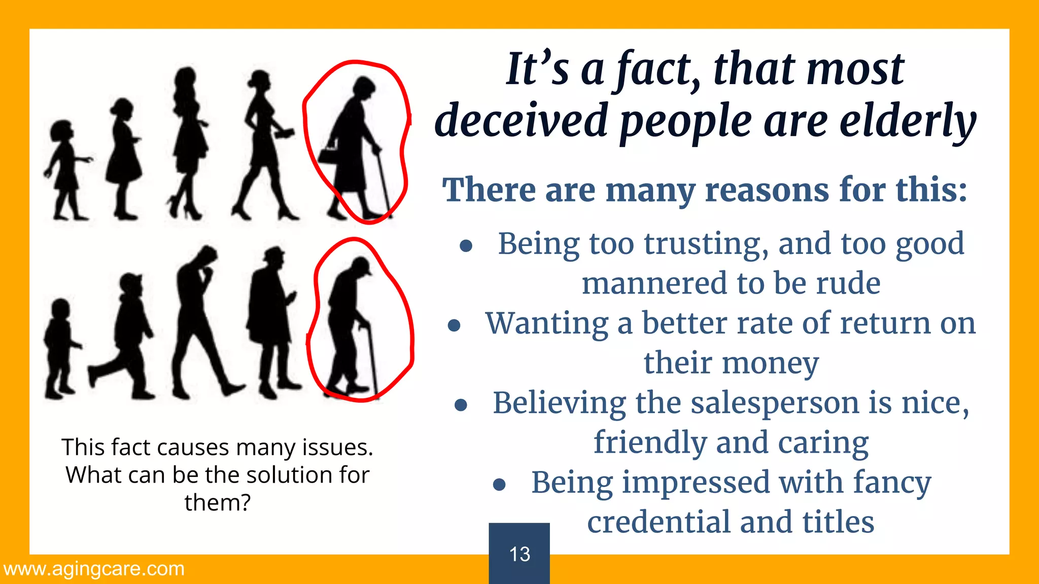 13
It’s a fact, that most
deceived people are elderly
There are many reasons for this:
● Being too trusting, and too good
mannered to be rude
● Wanting a better rate of return on
their money
● Believing the salesperson is nice,
friendly and caring
● Being impressed with fancy
credential and titles
This fact causes many issues.
What can be the solution for
them?
www.agingcare.com
 