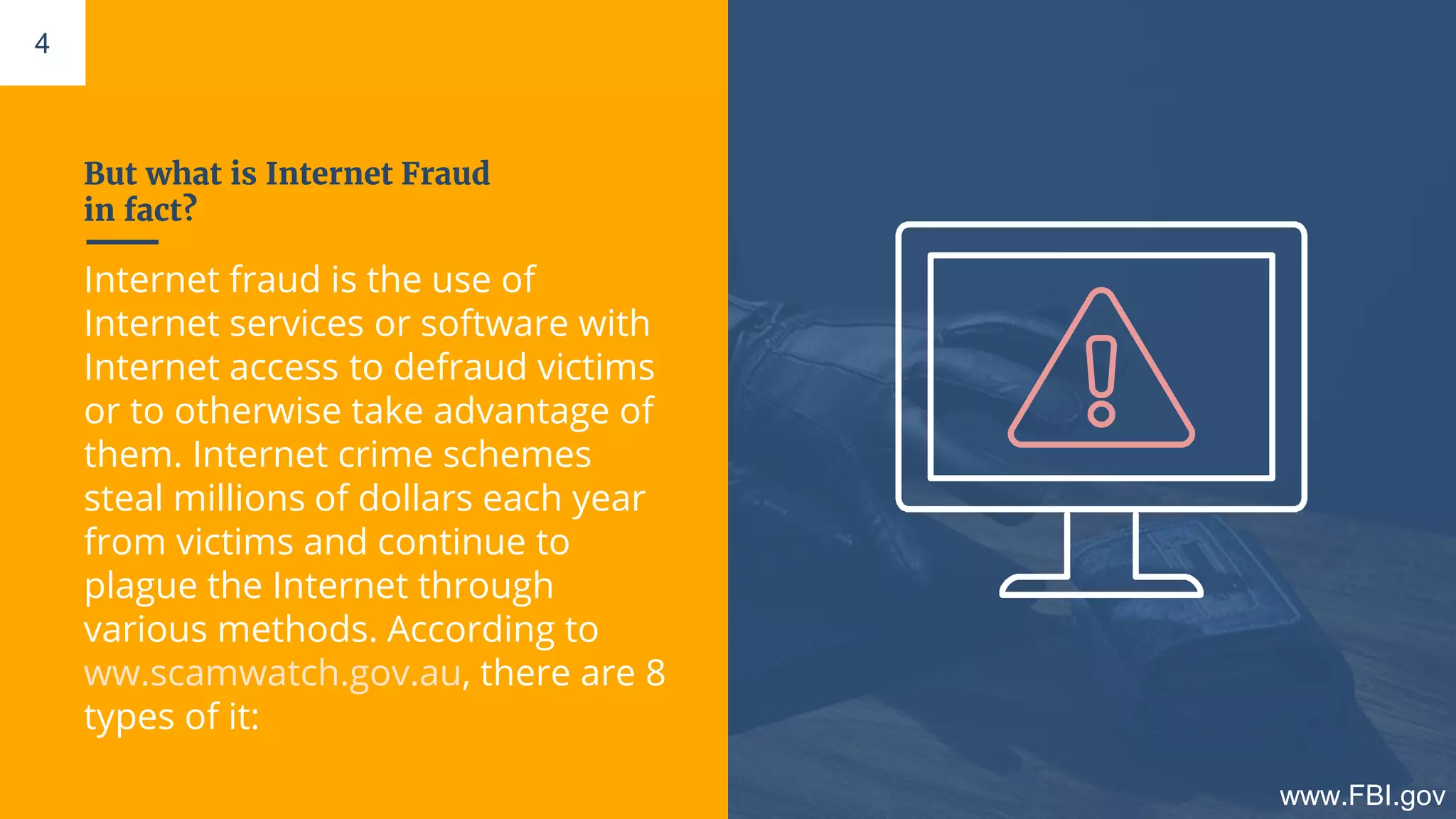 But what is Internet Fraud
in fact?
Internet fraud is the use of
Internet services or software with
Internet access to defraud victims
or to otherwise take advantage of
them. Internet crime schemes
steal millions of dollars each year
from victims and continue to
plague the Internet through
various methods. According to
ww.scamwatch.gov.au, there are 8
types of it:
4
www.FBI.gov
 