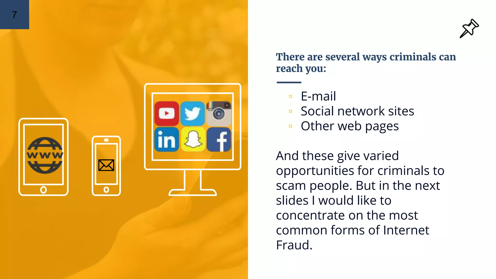 There are several ways criminals can
reach you:
▫ E-mail
▫ Social network sites
▫ Other web pages
And these give varied
opportunities for criminals to
scam people. But in the next
slides I would like to
concentrate on the most
common forms of Internet
Fraud.
7
 