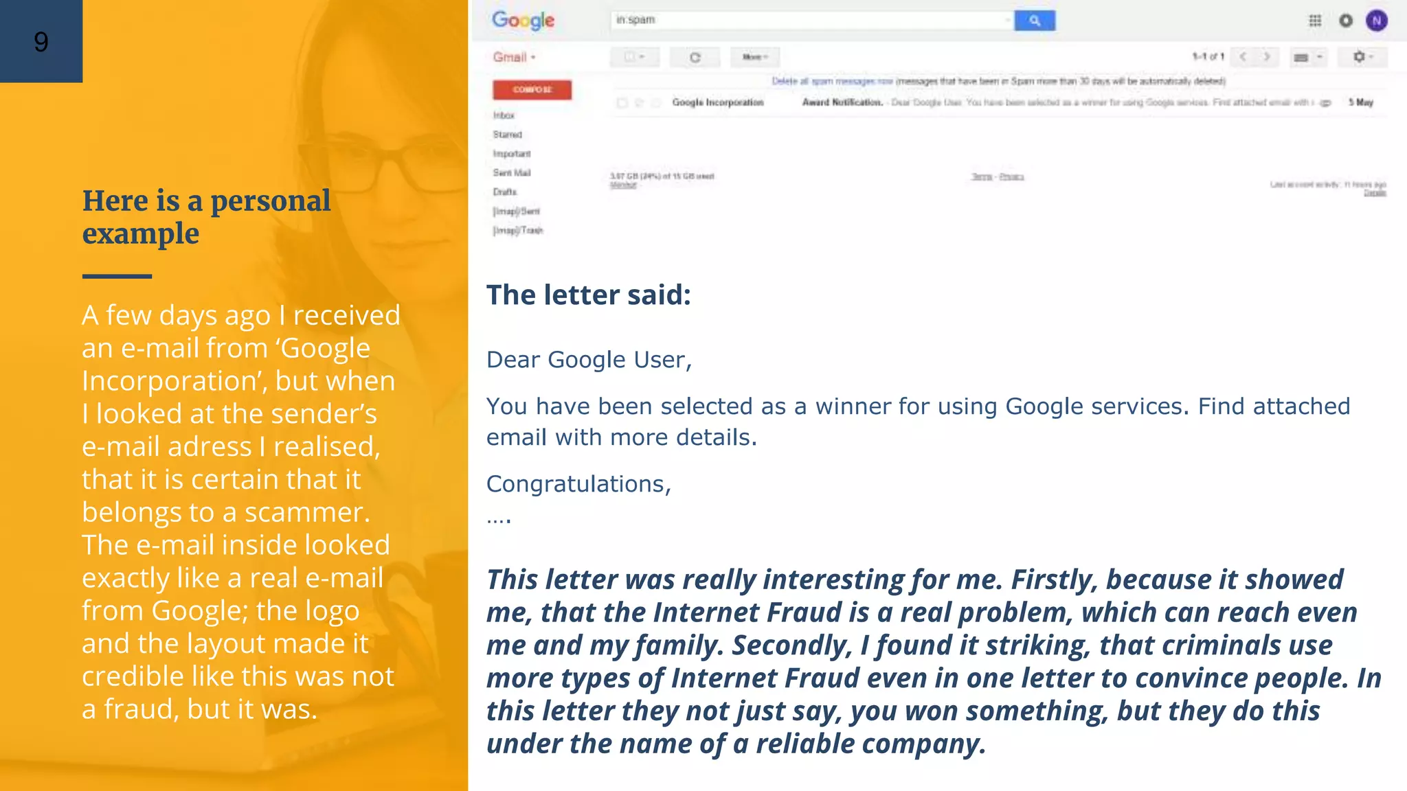 Here is a personal
example
9
A few days ago I received
an e-mail from ‘Google
Incorporation’, but when
I looked at the sender’s
e-mail adress I realised,
that it is certain that it
belongs to a scammer.
The e-mail inside looked
exactly like a real e-mail
from Google; the logo
and the layout made it
credible like this was not
a fraud, but it was.
The letter said:
Dear Google User,
You have been selected as a winner for using Google services. Find attached
email with more details.
Congratulations,
….
This letter was really interesting for me. Firstly, because it showed
me, that the Internet Fraud is a real problem, which can reach even
me and my family. Secondly, I found it striking, that criminals use
more types of Internet Fraud even in one letter to convince people. In
this letter they not just say, you won something, but they do this
under the name of a reliable company.
 