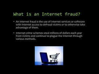 What is an Internet fraud?
• An Internet fraud is the use of Internet services or software
with Internet access to defraud victims or to otherwise take
advantage of them.
• Internet crime schemes steal millions of dollars each year
from victims and continue to plague the Internet through
various methods.
 