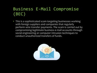 Business E-Mail Compromise
(BEC)
• This is a sophisticated scam targeting businesses working
with foreign suppliers and companies that regularly
perform wire transfer payments. The scam is carried out by
compromising legitimate business e-mail accounts through
social engineering or computer intrusion techniques to
conduct unauthorized transfers of funds.
 