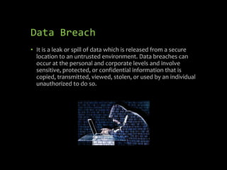 Data Breach
• It is a leak or spill of data which is released from a secure
location to an untrusted environment. Data breaches can
occur at the personal and corporate levels and involve
sensitive, protected, or confidential information that is
copied, transmitted, viewed, stolen, or used by an individual
unauthorized to do so.
 