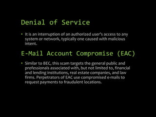 • It is an interruption of an authorized user's access to any
system or network, typically one caused with malicious
intent.
E-Mail Account Compromise (EAC)
• Similar to BEC, this scam targets the general public and
professionals associated with, but not limited to, financial
and lending institutions, real estate companies, and law
firms. Perpetrators of EAC use compromised e-mails to
request payments to fraudulent locations.
Denial of Service
 