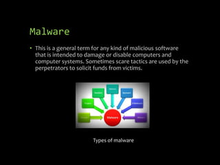 Malware
• This is a general term for any kind of malicious software
that is intended to damage or disable computers and
computer systems. Sometimes scare tactics are used by the
perpetrators to solicit funds from victims.
Types of malware
 
