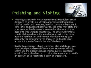 Phishing and Vishing
• Phishing is a scam in which you receive a fraudulent email
designed to steal your identity or personal information,
such as credit card numbers, bank account numbers, debit
card PINs, and account passwords. The email may state that
your account has been compromised or that one of your
accounts was charged incorrectly. The email will instruct
you to click on a link in the email or reply with your bank
account number to confirm your identity or verify your
account. The email may even threaten to disable your
account if you don't reply, but don't believe it.
• Similar to phishing, vishing scammers also seek to get you
to provide your personal information. However, vishing
scams use the phone to make their requests, instead of
email. You may be directed to call a phone number to verify
an account or to reactivate a debit or credit card.
 