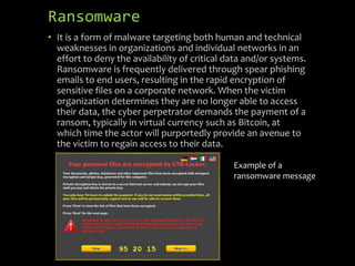 Ransomware
• It is a form of malware targeting both human and technical
weaknesses in organizations and individual networks in an
effort to deny the availability of critical data and/or systems.
Ransomware is frequently delivered through spear phishing
emails to end users, resulting in the rapid encryption of
sensitive files on a corporate network. When the victim
organization determines they are no longer able to access
their data, the cyber perpetrator demands the payment of a
ransom, typically in virtual currency such as Bitcoin, at
which time the actor will purportedly provide an avenue to
the victim to regain access to their data.
Example of a
ransomware message
 
