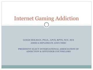 Internet Gaming Addiction 
LEIGH HOLMAN, PH.D., LPCS, RPTS, NCC, SCS 
AMHCA DIPLOMATE AND CMHC 
PRESIDENT-ELECT INTERNATIONAL ASSOCIATION OF 
ADDICTION & OFFENDER COUNSELORS 
 