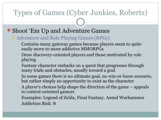 Types of Games (Cyber Junkies, Roberts) 
Shoot ‘Em Up and Adventure Games 
 Adventure and Role Playing Games (RPGs) 
 Contains many gateway games because players seem to quite 
easily move to more addictive MMORPGs 
 Draw discovery-oriented players and those motivated by role 
playing 
 Fantasy character embarks on a quest that progresses through 
many trials and obstacles, usually toward a goal 
 In some games there is no ultimate goal, no win-or-loose scenario, 
but rather simply an opportunity to exist as the character 
 A player’s choices help shape the direction of the game – appeals 
to control-oriented gamers 
 Examples: Legend of Zelda, Final Fantasy. Anmd Warhammer 
 Addiction Risk: 8 
 