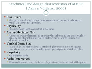 6 technical and design characteristics of MMOS 
(Chan & Vorderer, 2006) 
Persistence 
 the game world may change between sessions because it exists even 
when the player isn’t present. 
Physicality 
 Realistic world with consistent set of rules 
Avatar-Mediated Play 
 Use of an avatar character to interact with others and the game world – 
usually has characteristics/skills that the gamer wants to have but 
doesn’t in real life 
Vertical Game Play 
 Even when the highest level is attained, players remain in the game 
world and complete more challenges or participate in social activities 
Perpetuity 
 Game never ends 
Social Interaction 
 Cooperation and rivalry between players is an essential part of the game 
 