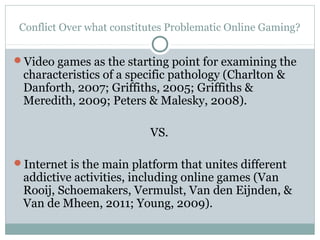 Conflict Over what constitutes Problematic Online Gaming? 
Video games as the starting point for examining the 
characteristics of a specific pathology (Charlton & 
Danforth, 2007; Griffiths, 2005; Griffiths & 
Meredith, 2009; Peters & Malesky, 2008). 
VS. 
Internet is the main platform that unites different 
addictive activities, including online games (Van 
Rooij, Schoemakers, Vermulst, Van den Eijnden, & 
Van de Mheen, 2011; Young, 2009). 
 