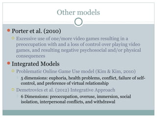 Other models 
Porter et al. (2010) 
 Excessive use of one/more video games resulting in a 
preoccupation with and a loss of control over playing video 
games, and resulting negative psychosocial and/or physical 
consequences 
Integrated Models 
 Problematic Online Game Use model (Kim & Kim, 2010) 
 5 dimensions: euphoria, health problems, conflict, failure of self-control, 
and preference of virtual relationship 
 Demetrovics et al. (2012) Integrative Approach 
 6 Dimensions: preoccupation, overuse, immersion, social 
isolation, interpersonal conflicts, and withdrawal 
 