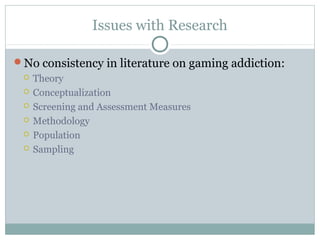 Issues with Research 
No consistency in literature on gaming addiction: 
 Theory 
 Conceptualization 
 Screening and Assessment Measures 
 Methodology 
 Population 
 Sampling 
 