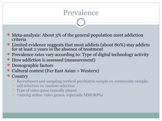 Prevalence 
Meta-analysis: About 3% of the general population meet addiction 
criteria 
 Limited evidence suggests that most addicts (about 80%) stay addicts 
for at least 2 years in the absence of treatment 
 Prevalence rates vary according to: Type of digital technology activity 
 How addiction is assessed (measurement) 
 Demographic factors 
 Cultural context (Far East Asian > Western) 
 Country 
 Recruitment and sampling method psychiatric sample vs. community sample; 
 self-selection vs. random selection 
 Type of video game typically played 
 ↑among online video games, especially MMORPGs 
 