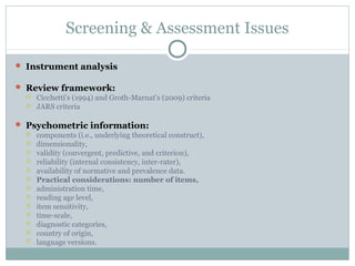 Screening & Assessment Issues 
 Instrument analysis 
 Review framework: 
 Cicchetti's (1994) and Groth-Marnat's (2009) criteria 
 JARS criteria 
 Psychometric information: 
 components (i.e., underlying theoretical construct), 
 dimensionality, 
 validity (convergent, predictive, and criterion), 
 reliability (internal consistency, inter-rater), 
 availability of normative and prevalence data. 
 Practical considerations: number of items, 
 administration time, 
 reading age level, 
 item sensitivity, 
 time-scale, 
 diagnostic categories, 
 country of origin, 
 language versions. 
 