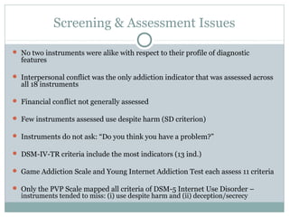 Screening & Assessment Issues 
 No two instruments were alike with respect to their profile of diagnostic 
features 
 Interpersonal conflict was the only addiction indicator that was assessed across 
all 18 instruments 
 Financial conflict not generally assessed 
 Few instruments assessed use despite harm (SD criterion) 
 Instruments do not ask: “Do you think you have a problem?” 
 DSM-IV-TR criteria include the most indicators (13 ind.) 
 Game Addiction Scale and Young Internet Addiction Test each assess 11 criteria 
 Only the PVP Scale mapped all criteria of DSM-5 Internet Use Disorder – 
instruments tended to miss: (i) use despite harm and (ii) deception/secrecy 
 