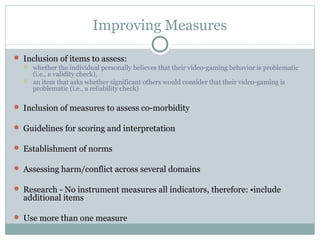 Improving Measures 
 Inclusion of items to assess: 
 whether the individual personally believes that their video-gaming behavior is problematic 
(i.e., a validity check), 
 an item that asks whether significant others would consider that their video-gaming is 
problematic (i.e., a reliability check) 
 Inclusion of measures to assess co-morbidity 
 Guidelines for scoring and interpretation 
 Establishment of norms 
 Assessing harm/conflict across several domains 
 Research - No instrument measures all indicators, therefore: •include 
additional items 
 Use more than one measure 
 