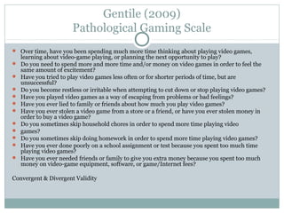 Gentile (2009) 
Pathological Gaming Scale 
 Over time, have you been spending much more time thinking about playing video games, 
learning about video-game playing, or planning the next opportunity to play? 
 Do you need to spend more and more time and/or money on video games in order to feel the 
same amount of excitement? 
 Have you tried to play video games less often or for shorter periods of time, but are 
unsuccessful? 
 Do you become restless or irritable when attempting to cut down or stop playing video games? 
 Have you played video games as a way of escaping from problems or bad feelings? 
 Have you ever lied to family or friends about how much you play video games? 
 Have you ever stolen a video game from a store or a friend, or have you ever stolen money in 
order to buy a video game? 
 Do you sometimes skip household chores in order to spend more time playing video 
 games? 
 Do you sometimes skip doing homework in order to spend more time playing video games? 
 Have you ever done poorly on a school assignment or test because you spent too much time 
playing video games? 
 Have you ever needed friends or family to give you extra money because you spent too much 
money on video-game equipment, software, or game/Internet fees? 
Convergent & Divergent Validity 
 