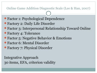 Online Game Addition Diagnostic Scale (Lee & Han, 2007) 
Factor 1: Psychological Dependence 
Factory 2: Daily Life Disorder 
Factor 3: Interpersonal Relationship Toward Online 
Factory 4: Tolerance 
Factor 5: Negative Behavior & Emotions 
Factor 6: Mental Disorder 
Factory 7: Physical Disorder 
Integrative Approach 
30 items, EFA, criterion validity 
 