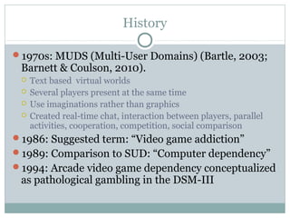 History 
1970s: MUDS (Multi-User Domains) (Bartle, 2003; 
Barnett & Coulson, 2010). 
 Text based virtual worlds 
 Several players present at the same time 
 Use imaginations rather than graphics 
 Created real-time chat, interaction between players, parallel 
activities, cooperation, competition, social comparison 
1986: Suggested term: “Video game addiction” 
1989: Comparison to SUD: “Computer dependency” 
1994: Arcade video game dependency conceptualized 
as pathological gambling in the DSM-III 
 