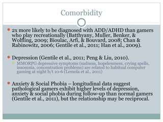 Comorbidity 
2x more likely to be diagnosed with ADD/ADHD than gamers 
who play recreationally (Batthyany, Muller, Benker, & 
Wolfling, 2009; Bioulac, Arfi, & Bouvard, 2008; Chan & 
Rabinowitz, 2006; Gentile et al., 2011; Han et al., 2009). 
Depression (Gentile et al., 2011; Peng & Liu, 2010). 
 MMORPG depressive symptoms (sadness, hopelessness, crying spells, 
insomnia, concentration problems) are related to habitual computer 
gaming at night b/t 10-6 (Lemola et al., 2011) 
Anxiety & Social Phobia – longitudinal data suggest 
pathological gamers exhibit higher levels of depression, 
anxiety & social phobia during follow-up than normal gamers 
(Gentile et al., 2011), but the relationship may be reciprocal. 
 