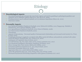 Etiology 
 Neurobiological Aspects: 
 Cue induced gaming urge activates the same brain regions activated by gambling in pathological gamblers and 
substance use in substance addicts (Han et al., 2011; Ko et al., 2009). 
 Working memory may be affected similarly as is in substance dependence (Kim et al., 2012). 
 Need more studies 
 Personality Aspects: 
 Low Emotional Stability (Charlton & Danforth, 2010; Mehroof & Griffiths, 2010; Nagygyorgy, Mahalik, & 
Demetrovics, 2012; Peters & Malesky, 2008). 
 Low Agreeableness (Charlton & Danforth, 2010; Peters & Malesky, 2008). 
 Low Extroversion (Charlton & Danforth, 2010). 
 Neuroticism 
 Amount of time playing – Decreased quality of interpersonal relationships and increased social anxiety (Lo, Want, 
& Fang, 2005). 
 Problematic Gaming is negatively correlated with offline social self-efficacy and positively correlated with online 
social self-efficacy (Jeong & Kim, 2011, Porter et al., 2010). 
 Inadequate self-regulation (Seay & Kraut, 2007) 
 Low Self-Esteem ( Ko, Yen, Chen, Chen, & Yen, 2005); Lemmens et al., 2011) 
 Low Emotional Intelligence (Herodotou, Kambouri, & Winters, 2011) 
 Above Average State Trait Anxiety (Mehroof & Giffiths, 2010) 
 Increased Loneliness (Lemmens et al., 2011; Seay & Kraut, 2007) 
 Narcissistic Personality (Kim et al., 2008) 
 Aggression (Kim et al., 2008; Mehroof & Griffiths, 2010) 
 Lower life satisfaction (Ko et al., 2005; Wang, Chen, Lin, & Want, 2008) 
 Decreased Psychosocial Well-being compared to other gamers (Lemmens et al., 2011) 
 