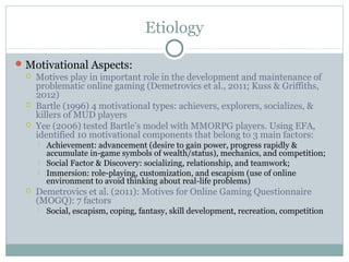 Etiology 
Motivational Aspects: 
 Motives play in important role in the development and maintenance of 
problematic online gaming (Demetrovics et al., 2011; Kuss & Griffiths, 
2012) 
 Bartle (1996) 4 motivational types: achievers, explorers, socializes, & 
killers of MUD players 
 Yee (2006) tested Bartle’s model with MMORPG players. Using EFA, 
identified 10 motivational components that belong to 3 main factors: 
 Achievement: advancement (desire to gain power, progress rapidly & 
accumulate in-game symbols of wealth/status), mechanics, and competition; 
 Social Factor & Discovery: socializing, relationship, and teamwork; 
 Immersion: role-playing, customization, and escapism (use of online 
environment to avoid thinking about real-life problems) 
 Demetrovics et al. (2011): Motives for Online Gaming Questionnaire 
(MOGQ): 7 factors 
 Social, escapism, coping, fantasy, skill development, recreation, competition 
 